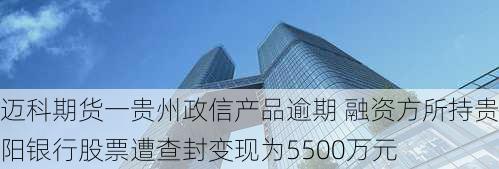 迈科期货一贵州政信产品逾期 融资方所持贵阳银行股票遭查封变现为5500万元-第1张图片-