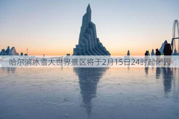 哈尔滨冰雪大世界景区将于2月15日24时起闭园-第1张图片-