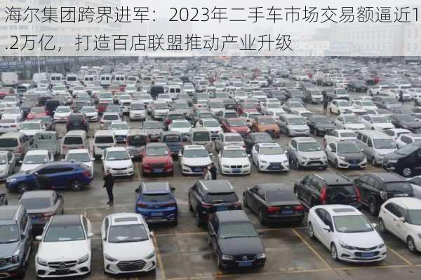 海尔集团跨界进军：2023年二手车市场交易额逼近1.2万亿，打造百店联盟推动产业升级