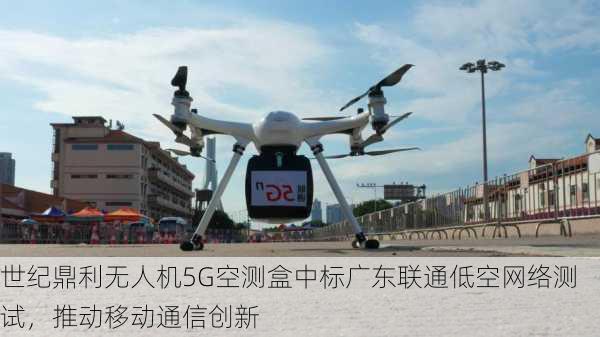 世纪鼎利无人机5G空测盒中标广东联通低空网络测试，推动移动通信创新