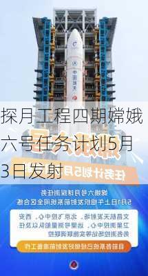 探月工程四期嫦娥六号任务计划5月3日发射